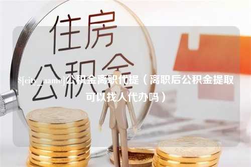 江苏公积金离职代提（离职后公积金提取可以找人代办吗）