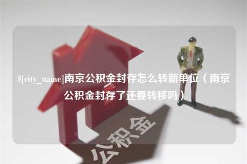 江苏南京公积金封存怎么转新单位（南京公积金封存了还要转移吗）